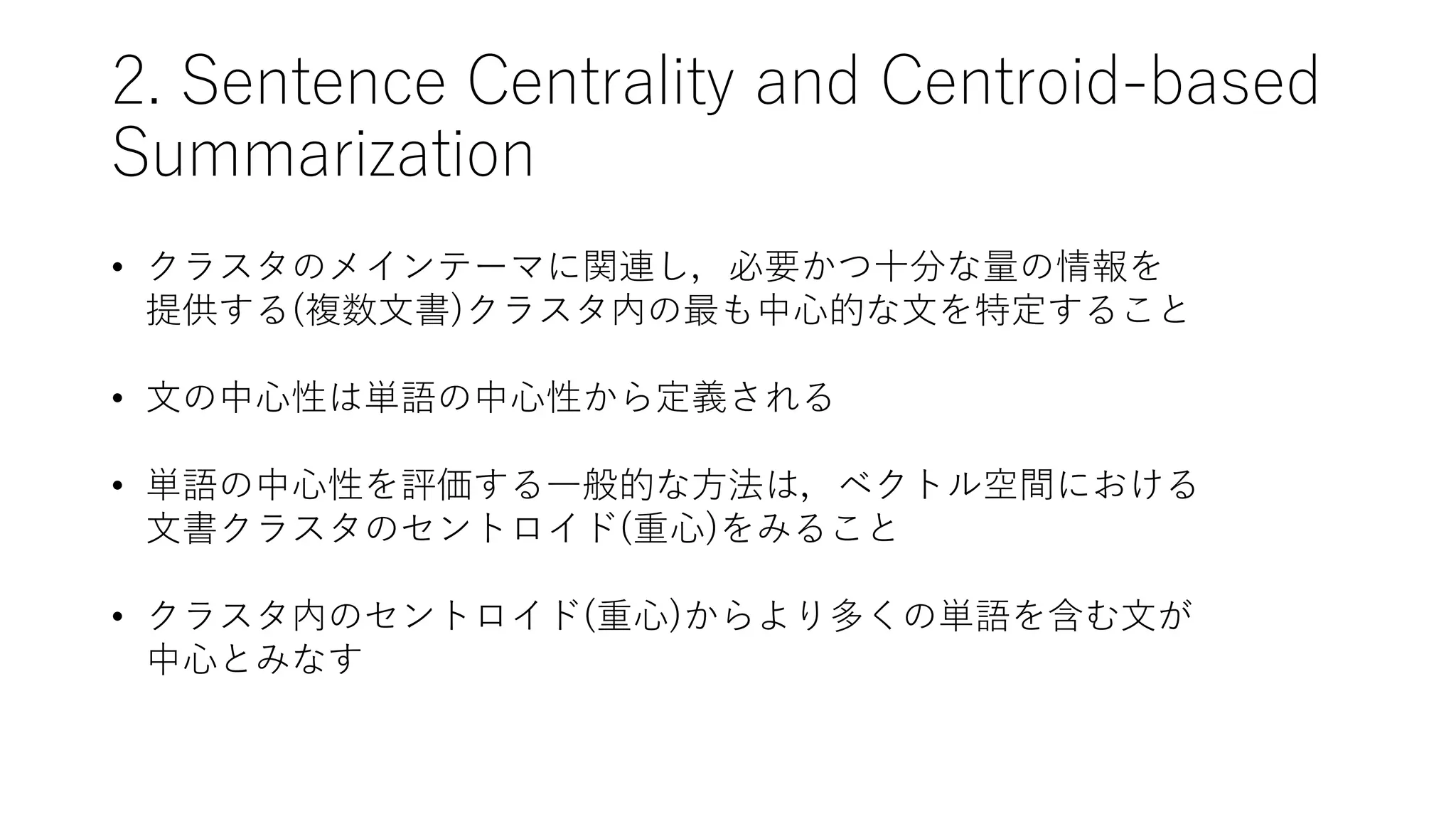 2. Sentence Centrality and Centroid-based
Summarization
• クラスタのメインテーマに関連し，必要かつ十分な量の情報を
提供する(複数文書)クラスタ内の最も中心的な文を特定すること
• 文の中心性は単語の中心性から定義される
• 単語の中心性を評価する一般的な方法は，ベクトル空間における
文書クラスタのセントロイド(重心)をみること
• クラスタ内のセントロイド(重心)からより多くの単語を含む文が
中心とみなす
 