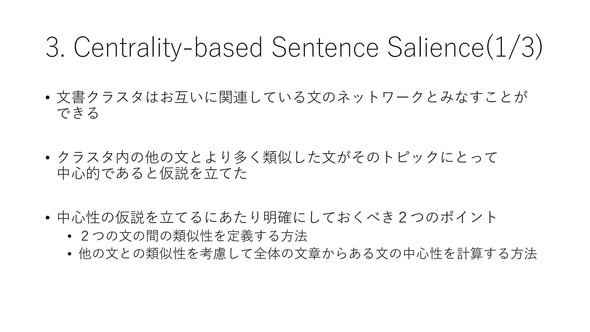 3. Centrality-based Sentence Salience(1/3)
• 文書クラスタはお互いに関連している文のネットワークとみなすことが
できる
• クラスタ内の他の文とより多く類似した文がそのトピックにとって
中心的であると仮説を立てた
• 中心性の仮説を立てるにあたり明確にしておくべき２つのポイント
• ２つの文の間の類似性を定義する方法
• 他の文との類似性を考慮して全体の文章からある文の中心性を計算する方法
 