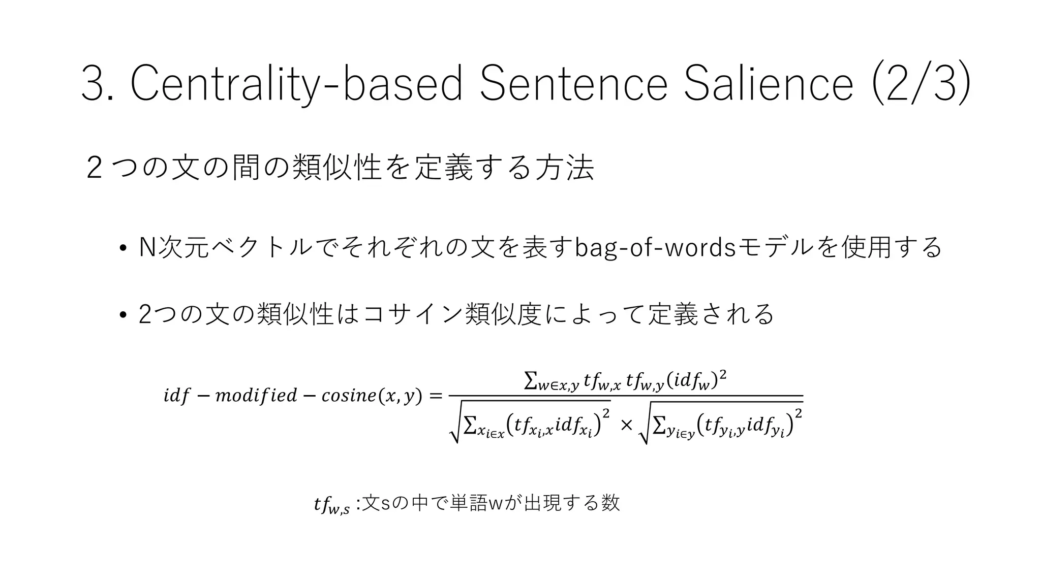 ２つの文の間の類似性を定義する方法
• N次元ベクトルでそれぞれの文を表すbag-of-wordsモデルを使用する
• 2つの文の類似性はコサイン類似度によって定義される
3. Centrality-based Sentence Salience (2/3)
𝑖𝑑𝑓 − 𝑚𝑜𝑑𝑖𝑓𝑖𝑒𝑑 − 𝑐𝑜𝑠𝑖𝑛𝑒(𝑥, 𝑦) =
𝑤∈𝑥,𝑦 𝑡𝑓𝑤,𝑥 𝑡𝑓𝑤,𝑦 𝑖𝑑𝑓𝑤
2
𝑥𝑖∈𝑥
𝑡𝑓𝑥𝑖,𝑥𝑖𝑑𝑓𝑥𝑖
2
× 𝑦𝑖∈𝑦
𝑡𝑓𝑦𝑖,𝑦𝑖𝑑𝑓𝑦𝑖
2
𝑡𝑓𝑤,𝑠 :文sの中で単語wが出現する数
 
