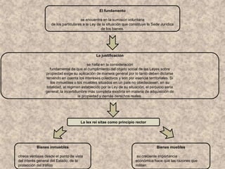 El fundamento
se encuentra en la sumisión voluntaria
de los particulares a la Ley de la situación que constituye la Sede Jurídica
de los bienes.
La justificación
se halla en la consideración
fundamental de que el cumplimiento del objeto social de las Leyes sobre
propiedad exige su aplicación de manera general por lo tanto deben dictarse
teniendo en cuenta los intereses colectivos y son por esencia territoriales. Si
los inmuebles o los muebles situados en un país no obedeciesen, en su
totalidad, al régimen establecido por la Ley de su situación, el perjuicio sería
general; la incertidumbre más completa existiría en materia de adquisición de
la propiedad y demás derechos reales.
La lex rei sitae como principio rector
Bienes inmuebles
ofrece ventajas desde el punto de vista
del interés general del Estado, de la
protección del tráfico
Bienes muebles
su creciente importancia
económica hace que las razones que
militan
 