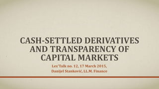 CASH-SETTLED DERIVATIVES
AND TRANSPARENCY OF
CAPITAL MARKETS
Lex’Talk no. 12, 17 March 2015,
Danijel Stanković, LL.M. Finance
 