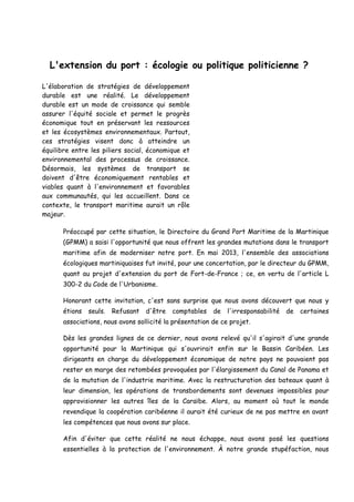 L'extension du port : écologie ou politique politicienne ? 
L'élaboration de stratégies de développement durable est une réalité. Le développement durable est un mode de croissance qui semble assurer l'équité sociale et permet le progrès économique tout en préservant les ressources et les écosystèmes environnementaux. Partout, ces stratégies visent donc à atteindre un équilibre entre les piliers social, économique et environnemental des processus de croissance. Désormais, les systèmes de transport se doivent d'être économiquement rentables et viables quant à l'environnement et favorables aux communautés, qui les accueillent. Dans ce contexte, le transport maritime aurait un rôle majeur. 
Préoccupé par cette situation, le Directoire du Grand Port Maritime de la Martinique (GPMM) a saisi l'opportunité que nous offrent les grandes mutations dans le transport maritime afin de moderniser notre port. En mai 2013, l'ensemble des associations écologiques martiniquaises fut invité, pour une concertation, par le directeur du GPMM, quant au projet d'extension du port de Fort-de-France ; ce, en vertu de l'article L 300-2 du Code de l'Urbanisme. 
Honorant cette invitation, c'est sans surprise que nous avons découvert que nous y étions seuls. Refusant d'être comptables de l'irresponsabilité de certaines associations, nous avons sollicité la présentation de ce projet. 
Dès les grandes lignes de ce dernier, nous avons relevé qu'il s'agirait d'une grande opportunité pour la Martinique qui s'ouvrirait enfin sur le Bassin Caribéen. Les dirigeants en charge du développement économique de notre pays ne pouvaient pas rester en marge des retombées provoquées par l'élargissement du Canal de Panama et de la mutation de l'industrie maritime. Avec la restructuration des bateaux quant à leur dimension, les opérations de transbordements sont devenues impossibles pour approvisionner les autres îles de la Caraïbe. Alors, au moment où tout le monde revendique la coopération caribéenne il aurait été curieux de ne pas mettre en avant les compétences que nous avons sur place. 
Afin d'éviter que cette réalité ne nous échappe, nous avons posé les questions essentielles à la protection de l'environnement. À notre grande stupéfaction, nous  