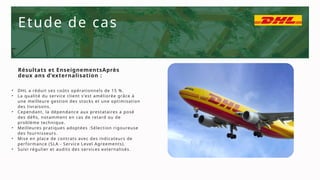 Etude de cas
• DHL a réduit ses coûts opérationnels de 15 %.
• La qualité du service client s'est améliorée grâce à
une meilleure gestion des stocks et une optimisation
des livraisons.
• Cependant, la dépendance aux prestataires a posé
des défis, notamment en cas de retard ou de
problème technique.
• Meilleures pratiques adoptées :Sélection rigoureuse
des fournisseurs.
• Mise en place de contrats avec des indicateurs de
performance (SLA - Service Level Agreements).
• Suivi régulier et audits des services externalisés.
Résultats et EnseignementsAprès
deux ans d’externalisation :
 