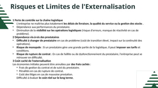 Risques et Limites de l'Externalisation
1 Perte de contrôle sur la chaîne logistique
• L'entreprise ne maîtrise plus totalement les délais de livraison, la qualité du service ou la gestion des stocks .
• Dépendance aux performances du prestataire.
• Diminution de la visibilité sur les opérations logistiques (risque d'erreurs, manque de réactivité en cas de
problème).
2 Dépendance vis-à-vis des prestataires
• Difficulté à changer de prestataire en cas de problème (coût de transition élevé, impact sur la continuité des
opérations).
• Risque de monopole : Si un prestataire gère une grande partie de la logistique, il peut imposer ses tarifs et
conditions.
• Risque de rupture de contrat : En cas de faillite ou de dysfonctionnement du prestataire, l'entreprise peut se
retrouver en difficulté.
3 Coût caché de l'externalisation
Les économies initiales peuvent être annulées par des frais cachés :
• Frais de gestion du contrat et de suivi du prestataire.
• Pénalités en cas de rupture de contrat.
• Coût des litiges en cas de mauvaise prestation.
Difficulté à évaluer le coût réel sur le long terme.
 