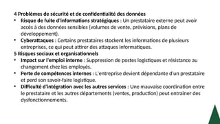 4 Problèmes de sécurité et de confidentialité des données
• Risque de fuite d'informations stratégiques : Un prestataire externe peut avoir
accès à des données sensibles (volumes de vente, prévisions, plans de
développement).
• Cyberattaques : Certains prestataires stockent les informations de plusieurs
entreprises, ce qui peut attirer des attaques informatiques.
5 Risques sociaux et organisationnels
• Impact sur l'emploi interne : Suppression de postes logistiques et résistance au
changement chez les employés.
• Perte de compétences internes : L'entreprise devient dépendante d'un prestataire
et perd son savoir-faire logistique.
• Difficulté d'intégration avec les autres services : Une mauvaise coordination entre
le prestataire et les autres départements (ventes, production) peut entraîner des
dysfonctionnements.
 