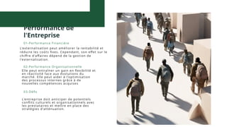 Impact Global sur la
Performance de
l'Entreprise
L'externalisation peut améliorer la rentabilité et
réduire les coûts fixes. Cependant, son effet sur le
chiffre d'affaires dépend de la gestion de
l'externalisation.
01-Performance Financière
Elle peut entraîner un gain en flexibilité et
en réactivité face aux évolutions du
marché. Elle peut aider à l'optimisation
des processus internes grâce à de
nouvelles compétences acquises
02-Performance Organisationnelle
L'entreprise doit anticiper de potentiels
conflits culturels et organisationnels avec
les prestataires et mettre en place des
stratégies d'atténuation.
03-Défis
 