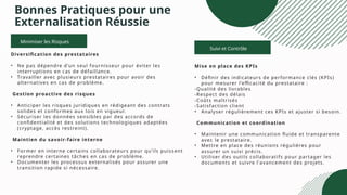 Suivi et Contrôle
Bonnes Pratiques pour une
Externalisation Réussie
Mise en place des KPIs
• Définir des indicateurs de performance clés (KPIs)
pour mesurer l’efficacité du prestataire :
-Qualité des livrables
-Respect des délais
-Coûts maîtrisés
-Satisfaction client
• Analyser régulièrement ces KPIs et ajuster si besoin.
Communication et coordination
• Maintenir une communication fluide et transparente
avec le prestataire.
• Mettre en place des réunions régulières pour
assurer un suivi précis.
• Utiliser des outils collaboratifs pour partager les
documents et suivre l'avancement des projets.
Minimiser les Risques
Diversification des prestataires
• Ne pas dépendre d’un seul fournisseur pour éviter les
interruptions en cas de défaillance.
• Travailler avec plusieurs prestataires pour avoir des
alternatives en cas de problème.
Gestion proactive des risques
• Anticiper les risques juridiques en rédigeant des contrats
solides et conformes aux lois en vigueur.
• Sécuriser les données sensibles par des accords de
confidentialité et des solutions technologiques adaptées
(cryptage, accès restreint).
Maintien du savoir-faire interne
• Former en interne certains collaborateurs pour qu’ils puissent
reprendre certaines tâches en cas de problème.
• Documenter les processus externalisés pour assurer une
transition rapide si nécessaire.
 