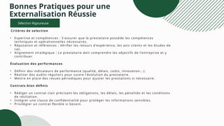 Bonnes Pratiques pour une
Externalisation Réussie
Sélection Rigoureuse
Critères de selection
• Expertise et compétences : S'assurer que le prestataire possède les compétences
techniques et opérationnelles nécessaires.
• Réputation et références : Vérifier les retours d'expérience, les avis clients et les études de
cas.
• Alignement stratégique : Le prestataire doit comprendre les objectifs de l'entreprise et y
contribuer.
Évaluation des performances
• Définir des indicateurs de performance (qualité, délais, coûts, innovation...).
• Réaliser des audits réguliers pour suivre l'évolution du prestataire.
• Mettre en place des revues périodiques pour ajuster les prestations si nécessaire.
Contrats bien définis
• Rédiger un contrat clair précisant les obligations, les délais, les pénalités et les conditions
de résiliation.
• Intégrer une clause de confidentialité pour protéger les informations sensibles.
• Privilégier un contrat flexible si besoin.
 