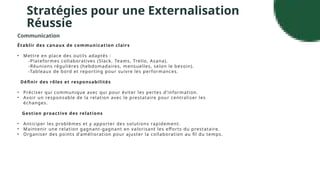 Stratégies pour une Externalisation
Réussie
Communication
Établir des canaux de communication clairs
• Mettre en place des outils adaptés :
-Plateformes collaboratives (Slack, Teams, Trello, Asana).
-Réunions régulières (hebdomadaires, mensuelles, selon le besoin).
-Tableaux de bord et reporting pour suivre les performances.
Définir des rôles et responsabilités
• Préciser qui communique avec qui pour éviter les pertes d’information.
• Avoir un responsable de la relation avec le prestataire pour centraliser les
échanges.
Gestion proactive des relations
• Anticiper les problèmes et y apporter des solutions rapidement.
• Maintenir une relation gagnant-gagnant en valorisant les efforts du prestataire.
• Organiser des points d’amélioration pour ajuster la collaboration au fil du temps.
 