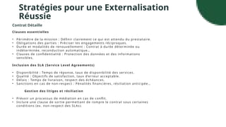 Stratégies pour une Externalisation
Réussie
Contrat Détaille
Clauses essentielles
• Périmètre de la mission : Définir clairement ce qui est attendu du prestataire.
• Obligations des parties : Préciser les engagements réciproques.
• Durée et modalités de renouvellement : Contrat à durée déterminée ou
indéterminée, reconduction automatique…
• Clauses de confidentialité : Protection des données et des informations
sensibles.
Inclusion des SLA (Service Level Agreements)
• Disponibilité : Temps de réponse, taux de disponibilité des services.
• Qualité : Objectifs de satisfaction, taux d’erreur acceptable.
• Délais : Temps de livraison, respect des échéances.
• Sanctions en cas de non-respect : Pénalités financières, résiliation anticipée…
Gestion des litiges et résiliation
• Prévoir un processus de médiation en cas de conflit.
• Inclure une clause de sortie permettant de rompre le contrat sous certaines
conditions (ex. non-respect des SLAs ).
 