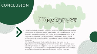 CONCLUSION
• L'externalisation peut être un levier puissant pour la performance de
l'entreprise, à condition d'être bien gérée. Son succès repose sur un
équilibre entre la réduction des coûts, la qualité des services et le
contrôle stratégique. L'externalisation a un impact direct sur la
performance, à condition d'être abordée de manière stratégique et
proactive.
• L'évolution future de l'externalisation sera marquée par la
digitalisation et l'intelligence artificielle. Il est donc essentiel pour
les entreprises de se préparer à ces changements et d'adapter leurs
stratégies en conséquence. Cela permettra d'optimiser les bénéfices
de l'externalisation tout en minimisant les risques associés.
 