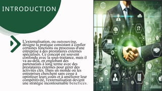 INTRODUCTION
INTRODUCTION
L'externalisation, ou outsourcing,
désigne la pratique consistant à confier
certaines fonctions ou processus d'une
entreprise à des prestataires externes
spécialisés. Ce concept est souvent
confondu avec la sous-traitance, mais il
va au-delà, en englobant des
partenariats à long terme avec des
prestataires externes pour gérer des
activités clés. Dans un monde où les
entreprises cherchent sans cesse à
optimiser leurs coûts et à améliorer leur
compétitivité, l'externalisation devient
une stratégie incontournable benefices.
 
