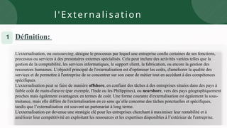 l'Externalisation
1 Définition:
L'externalisation, ou outsourcing, désigne le processus par lequel une entreprise confie certaines de ses fonctions,
processus ou services à des prestataires externes spécialisés. Cela peut inclure des activités variées telles que la
gestion de la comptabilité, les services informatiques, le support client, la fabrication, ou encore la gestion des
ressources humaines. L’objectif principal de l'externalisation est d'optimiser les coûts, d'améliorer la qualité des
services et de permettre à l'entreprise de se concentrer sur son cœur de métier tout en accédant à des compétences
spécifiques.
L'externalisation peut se faire de manière offshore, en confiant des tâches à des entreprises situées dans des pays à
faible coût de main-d'œuvre (par exemple, l'Inde ou les Philippines), ou nearshore, vers des pays géographiquement
proches mais également avantageux en termes de coût. Une forme courante d'externalisation est également la sous-
traitance, mais elle diffère de l'externalisation en ce sens qu’elle concerne des tâches ponctuelles et spécifiques,
tandis que l’externalisation est souvent un partenariat à long terme.
L'externalisation est devenue une stratégie clé pour les entreprises cherchant à maximiser leur rentabilité et à
améliorer leur compétitivité en exploitant les ressources et les expertises disponibles à l’extérieur de l'entreprise.
 
