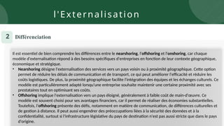 Il est essentiel de bien comprendre les différences entre le nearshoring, l'offshoring et l'onshoring, car chaque
modèle d'externalisation répond à des besoins spécifiques d'entreprises en fonction de leur contexte géographique,
économique et stratégique.
• Nearshoring désigne l'externalisation des services vers un pays voisin ou à proximité géographique. Cette option
permet de réduire les délais de communication et de transport, ce qui peut améliorer l'efficacité et réduire les
coûts logistiques. De plus, la proximité géographique facilite l'intégration des équipes et les échanges culturels. Ce
modèle est particulièrement adapté lorsqu'une entreprise souhaite maintenir une certaine proximité avec ses
prestataires tout en optimisant ses coûts.
• Offshoring implique l'externalisation vers un pays éloigné, généralement à faible coût de main-d'œuvre. Ce
modèle est souvent choisi pour ses avantages financiers, car il permet de réaliser des économies substantielles.
Toutefois, l'offshoring présente des défis, notamment en matière de communication, de différences culturelles et
de gestion à distance. Il peut aussi engendrer des préoccupations liées à la sécurité des données et à la
confidentialité, surtout si l'infrastructure législative du pays de destination n'est pas aussi stricte que dans le pays
d'origine.
Différenciation
2
l'Externalisation
 