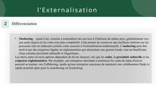 Différenciation
2
• Onshoring : quant à lui, consiste à externaliser des services à l'intérieur du même pays, généralement vers
une autre région où les coûts sont plus compétitifs. Cela permet de conserver une meilleure maîtrise sur les
processus tout en réduisant certains coûts associés à l'externalisation traditionnelle. L'onshoring peut être
motivé par des exigences légales ou réglementaires qui nécessitent une gestion locale, tout en bénéficiant
d'une certaine proximité culturelle et linguistique.
Les choix entre ces trois options dépendent de divers facteurs, tels que les coûts, la proximité culturelle et les
exigences réglementaires. Par exemple, une entreprise cherchant à minimiser les coûts de main-d'œuvre
pourrait se tourner vers l'offshoring, tandis qu'une entreprise soucieuse de maintenir une collaboration fluide et
rapide pourrait opter pour le nearshoring ou l'onshoring.
l'Externalisation
 