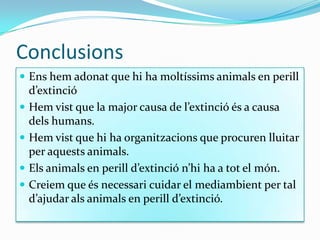 Conclusions
 Ens hem adonat que hi ha moltíssims animals en perill
d’extinció
 Hem vist que la major causa de l’extinció és a causa
dels humans.
 Hem vist que hi ha organitzacions que procuren lluitar
per aquests animals.
 Els animals en perill d’extinció n’hi ha a tot el món.
 Creiem que és necessari cuidar el mediambient per tal
d’ajudar als animals en perill d’extinció.
 