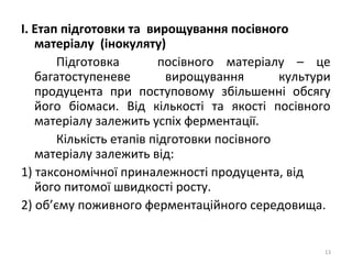 І. Етап підготовки та вирощування посівного
матеріалу (інокуляту)
Підготовка посівного матеріалу – це
багатоступеневе вирощування культури
продуцента при поступовому збільшенні обсягу
його біомаси. Від кількості та якості посівного
матеріалу залежить успіх ферментації.
Кількість етапів підготовки посівного
матеріалу залежить від:
1) таксономічної приналежності продуцента, від
його питомої швидкості росту.
2) об’єму поживного ферментаційного середовища.
13
 