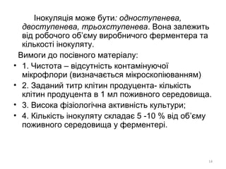 Інокуляція може бути: одноступенева,
двоступенева, трьохступенева. Вона залежить
від робочого об’єму виробничого ферментера та
кількості інокуляту.
Вимоги до посівного матеріалу:
• 1. Чистота – відсутність контамінуючої
мікрофлори (визначається мікроскопіюванням)
• 2. Заданий титр клітин продуцента- кількість
клітин продуцента в 1 мл поживного середовища.
• 3. Висока фізіологічна активність культури;
• 4. Кількість інокуляту складає 5 -10 % від об’єму
поживного середовища у ферментері.
14
 