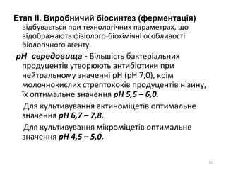 Етап ІІ. Виробничий біосинтез (ферментація)
відбувається при технологічних параметрах, що
відображають фізіолого-біохімічні особливості
біологічного агенту.
рН середовища - Більшість бактеріальних
продуцентів утворюють антибіотики при
нейтральному значенні рН (рН 7,0), крім
молочнокислих стрептококів продуцентів нізину,
їх оптимальне значення рН 5,5 – 6,0.
Для культивування актиноміцетів оптимальне
значення рН 6,7 – 7,8.
Для культивування мікроміцетів оптимальне
значення рН 4,5 – 5,0.
15
 