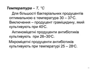 Температура – Т, °С
Для більшості бактеріальних продуцентів
оптимальною є температура 30 – 37о
С.
Виключення – продуцент граміцидину, який
культивують при 40о
С.
Актиноміцетні продуценти антибіотиків
культивують при 26–30о
С..
Мікроміцетні продуценти антибіотиків
культивують при температурі 25 – 28о
С.
16
 