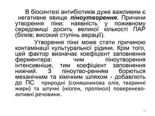 В біосинтезі антибіотиків дуже важливим є
негативне явище піноутворення. Причини
утворення піни: наявність у поживному
середовищі досить великої кількості ПАР
(білків; високий ступінь аерації).
Утворення піни може стати причиною
контамінації культуральної рідини. Крім того,
цей фактор визначає коефіцієнт заповнення
ферментера: чим піноутворення
інтенсивніше, тим коефіцієнт заповнення
нижчий. З піноутво-ренням борються
механічним та хімічним шляхом - добавлють
до ПС природні (соняшникова олія, тваринні
жири) та штучні (ніоген, пропінол) поверхнево-
активні речовини.
18
 