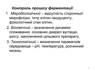 Контроль процесу ферментації:
1 . Мікробіологічний – відсутність сторонньої
мікрофлори, титр клітин продуценту,
фізіологічний стан клітин.
2. Біохімічний – визначення динаміки
споживання основних джерел вуглецю,
азоту, накопичення цільового препарату.
3. Технологічний – визначення параметрів
середовища – рН, температура, розчинний
кисень.
19
 