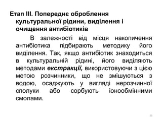 Етап ІІІ. Попереднє оброблення
культуральної рідини, виділення і
очищення антибіотиків
В залежності від місця накопичення
антибіотика підбирають методику його
виділення. Так, якщо антибіотик знаходиться
в культуральній рідині, його виділяють
методами екстракції, використовуючи з цією
метою розчинники, що не змішуються з
водою, осаджують у вигляді нерозчинної
сполуки або сорбують іонообмінними
смолами.
20
 