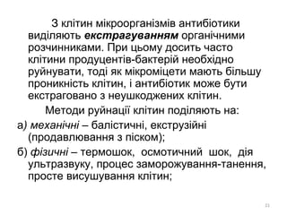 З клітин мікроорганізмів антибіотики
виділяють екстрагуванням органічними
розчинниками. При цьому досить часто
клітини продуцентів-бактерій необхідно
руйнувати, тоді як мікроміцети мають більшу
проникність клітин, і антибіотик може бути
екстраговано з неушкоджених клітин.
Методи руйнації клітин поділяють на:
а) механічні – балістичні, екструзійні
(продавлювання з піском);
б) фізичні – термошок, осмотичний шок, дія
ультразвуку, процес заморожування-танення,
просте висушування клітин;
21
 