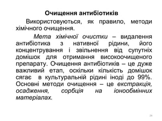 Очищення антибіотиків
Використовуються, як правило, методи
хімічного очищення.
Мета хімічної очистки – видалення
антибіотика з нативної рідини, його
концентрування і звільнення від супутніх
домішок для отримання високоочищеного
препарату. Очищення антибіотиків – це дуже
важливий етап, оскільки кількість домішок
сягає в культуральній рідині іноді до 99%.
Основні методи очищення – це екстракція,
осадження, сорбція на іонообмінних
матеріалах.
24
 