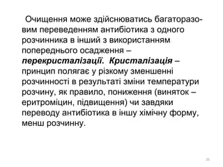 Очищення може здійснюватись багаторазо-
вим переведенням антибіотика з одного
розчинника в інший з використанням
попереднього осадження –
перекристалізації. Кристалізація –
принцип полягає у різкому зменшенні
розчинності в результаті зміни температури
розчину, як правило, пониження (виняток –
еритроміцин, підвищення) чи завдяки
переводу антибіотика в іншу хімічну форму,
менш розчинну.
25
 