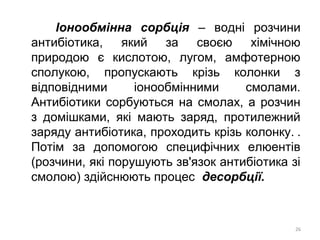 Іонообмінна сорбція – водні розчини
антибіотика, який за своєю хімічною
природою є кислотою, лугом, амфотерною
сполукою, пропускають крізь колонки з
відповідними іонообмінними смолами.
Антибіотики сорбуються на смолах, а розчин
з домішками, які мають заряд, протилежний
заряду антибіотика, проходить крізь колонку. .
Потім за допомогою специфічних елюентів
(розчини, які порушують зв'язок антибіотика зі
смолою) здійснюють процес десорбції.
26
 