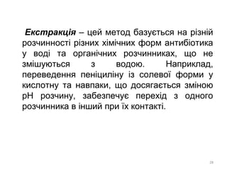 Екстракція – цей метод базується на різній
розчинності різних хімічних форм антибіотика
у воді та органічних розчинниках, що не
змішуються з водою. Наприклад,
переведення пеніциліну із солевої форми у
кислотну та навпаки, що досягається зміною
рН розчину, забезпечує перехід з одного
розчинника в інший при їх контакті.
28
 