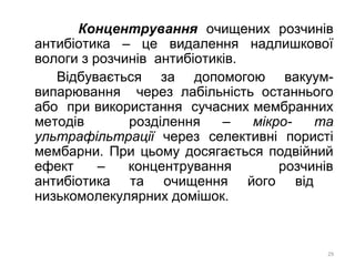 Концентрування очищених розчинів
антибіотика – це видалення надлишкової
вологи з розчинів антибіотиків.
Відбувається за допомогою вакуум-
випарювання через лабільність останнього
або при використання сучасних мембранних
методів розділення – мікро- та
ультрафільтрації через селективні пористі
мембарни. При цьому досягається подвійний
ефект – концентрування розчинів
антибіотика та очищення його від
низькомолекулярних домішок.
29
 