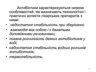 Антибіотики характеризуються низкою
особливостей, які визначають технологічні і
практичні аспекти лікарських препаратів з
ними:
• недостатня стабільність при зберіганні;
• взаємодія між собою і з багатьма
допоміжними речовинами;
• погана розчинність деяких антибіотиків у
воді;
• недостатня стабільність водних розчинів
антибіотиків;
• термолабільність.
32
 