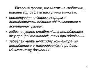 Лікарські форми, що містять антибіотики,
повинні відповідати наступним вимогам:
• приготування лікарських форм з
антибіотиками повинно здійснюватися в
асептичних умовах.
• забезпечувати стабільність антибіотика
як у процесі технології, так і при зберіганні.
• забезпечувати необхідну концентрацію
антибіотика в макроорганізмі при його
мінімальному дозуванні.
33
 