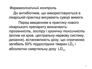 Фармакологічний контроль
До антибіотиків, що використовуються в
лікарській практиці висувають суворі вимоги.
Перед введенням в практику нового
лікарського препарату визначають:
пірогенність, гостру і хронічну токсичність
(вплив на кров, центральну нервову систему,
дихання), встановлюють дозу, що спричинює
загибель 50% піддослідних тварин LD50 і
абсолютно смертельну дозу LD100.
36
 