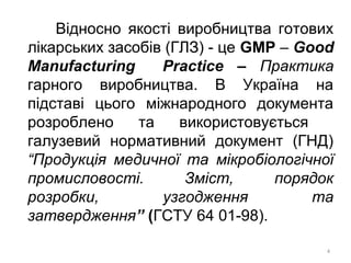 Відносно якості виробництва готових
лікарських засобів (ГЛЗ) - це GMP – Good
Manufacturing Practice – Практика
гарного виробництва. В Україна на
підставі цього міжнародного документа
розроблено та використовується
галузевий нормативний документ (ГНД)
“Продукція медичної та мікробіологічної
промисловості. Зміст, порядок
розробки, узгодження та
затвердження” (ГСТУ 64 01-98).
4
 