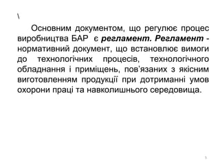 Основним документом, що регулює процес
виробництва БАР є регламент. Регламент -
нормативний документ, що встановлює вимоги
до технологічних процесів, технологічного
обладнання і приміщень, пов’язаних з якісним
виготовленням продукції при дотриманні умов
охорони праці та навколишнього середовища.
5
 