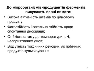 До мікроорганізмів-продуцентів ферментів
висувають певні вимоги:
• Висока активність штамів по цільовому
продукту;
• Фагостійкість і загальна стійкість щодо
спонтанної дисоціації;
• Стійкість штаму до температури, рН,
несприятливих умов;
• Відсутність токсичних речовин, як побічних
продуктів культивування
26
 