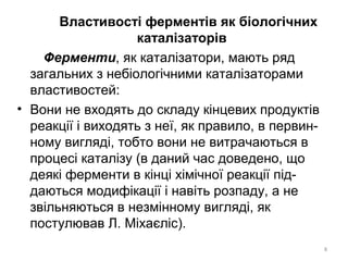 Властивості ферментів як біологічних
каталізаторів
Ферменти, як каталізатори, мають ряд
загальних з небіологічними каталізаторами
властивостей:
• Вони не входять до складу кінцевих продуктів
реакції і виходять з неї, як правило, в первин-
ному вигляді, тобто вони не витрачаються в
процесі каталізу (в даний час доведено, що
деякі ферменти в кінці хімічної реакції під-
даються модифікації і навіть розпаду, а не
звільняються в незмінному вигляді, як
постулював Л. Міхаєліс).
8
 
