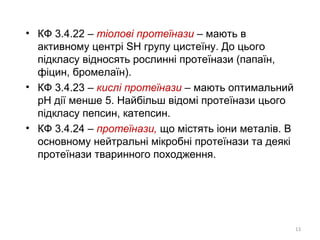 • КФ 3.4.22 – тіолові протеїнази – мають в
активному центрі SH групу цистеїну. До цього
підкласу відносять рослинні протеїнази (папаїн,
фіцин, бромелаїн).
• КФ 3.4.23 – кислі протеїнази – мають оптимальний
рН дії менше 5. Найбільш відомі протеїнази цього
підкласу пепсин, катепсин.
• КФ 3.4.24 – протеїнази, що містять іони металів. В
основному нейтральні мікробні протеїнази та деякі
протеїнази тваринного походження.
13
 