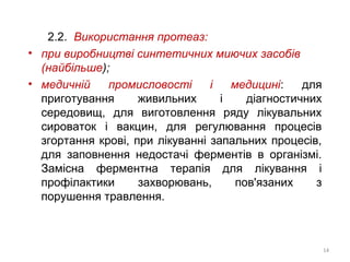 2.2. Використання протеаз:
• при виробництві синтетичних миючих засобів
(найбільше);
• медичній промисловості і медицині: для
приготування живильних і діагностичних
середовищ, для виготовлення ряду лікувальних
сироваток і вакцин, для регулювання процесів
згортання крові, при лікуванні запальних процесів,
для заповнення недостачі ферментів в організмі.
Замісна ферментна терапія для лікування і
профілактики захворювань, пов'язаних з
порушення травлення.
14
 