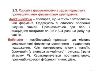 2.3. Коротка фармакологічна характеристика
протеолітичних ферментних препаратів:
Ацидин-пепсин – препарат, що містить протеолитич-
ний фермент. Одержують зі слизової оболонки
шлунка свиней. Призначаються при гіпо- і
анацидних гастритах по 0,5 г 3–4 рази на добу під
час їжі.
Вобензим - комбінований препарат, що містить
високоактивні ферменти рослинного і тваринного
походження. Крім панкреатину містить папаїн,
бромелаїн (з ананаса звичайного) і рутозид (група
вітаміну Р). Характеризується протизапальною,
протинабряковою і фібринолітичною дією.
15
 