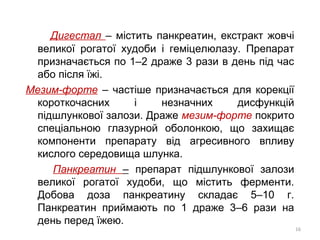 Дигестал – містить панкреатин, екстракт жовчі
великої рогатої худоби і геміцелюлазу. Препарат
призначається по 1–2 драже 3 рази в день під час
або після їжі.
Мезим-форте – частіше призначається для корекції
короткочасних і незначних дисфункцій
підшлункової залози. Драже мезим-форте покрито
спеціальною глазурной оболонкою, що захищає
компоненти препарату від агресивного впливу
кислого середовища шлунка.
Панкреатин – препарат підшлункової залози
великої рогатої худоби, що містить ферменти.
Добова доза панкреатину складає 5–10 г.
Панкреатин приймають по 1 драже 3–6 рази на
день перед їжею.
16
 