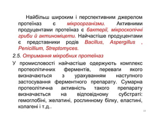 Найбільш широким і перспективним джерелом
протеїназ є мікроорганізми. Активними
продуцентами протеїназ є бактерії, мікроскопічні
гриби й актиноміцети. Найчастіше продуцентами
є представники родів Bacillus, Aspergillus ,
Penicillium, Streptomyces.
2.5. Отримання мікробних протеїназ
У промисловості найчастіше одержують комплекс
протеолітичних ферментів, переваги якого
визначаються з урахуванням наступного
застосування ферментного препарату. Сумарна
протеолітична активність такого препарату
визначається на відповідному субстраті:
гемоглобіні, желатині, рослинному білку, еластині,
колагені і т.д..
18
 