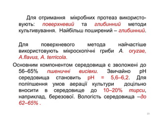 Для отримання мікробних протеаз використо-
вують: поверхневий та глибинний методи
культивування. Найбільш поширений – глибинний.
Для поверхневого метода найчастіше
використовують мікроскопічні гриби А. oryzae,
A.flavus, A. terricola.
Основним компонентом середовища є зволожені до
56–65% пшеничні висівки. Звичайно рН
середовища становить рН = 5,6–6,2. Для
поліпшення умов аерації культури доцільно
вносити в середовище до 10–20% тирси,
наприклад, березової. Вологість середовища –до
62–65% .
19
 