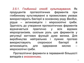 2.5.1. Глибинний спосіб культивування. Як
продуцентів протеолітичних ферментів при
глибинному культивуванні в промислових умовах
використовують бактерії в основному роду Bacillus,
рідше – актиноміцети і мікроскопічні гриби.
Здатність до утворення протеолітичних ферментів
відзначається практично у всіх відомих
мікроорганізмів, оскільки роль цих ферментів у
регуляції життєвих функцій дуже велика. Для
виробництва нейтральних і лужних протеаз
використовують спороносні бактерії й
актиноміцети, для одержання кислих –
мікроскопічні гриби.
Протеолітичні ферменти в переважній більшості
випадків є екзогенними.
21
 