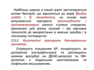 Найбільш широко в нашій країні застосовуються
штами бактерій, що відносяться до видів Bacillus
subtilis і В. mesentericus, на основі яких
випускаються препарати протосубтилін і
протомезентерин різного ступеня очищення,
призначені для різних галузей – від харчових
технологій до використання в миючих засобах і в
сільському господарстві.
2.5.2. Кристалічні препарати бактеріальних
протеїназ
Отримують очищенням КР, концентрують за
допомогою ультрафільтрації та доочищують
шляхом адсорбції на ДЕАЕ-целюлозі та КМ-
целюлозі з подальшою кристалізацією та
ліофільним висушуванням.
22
 