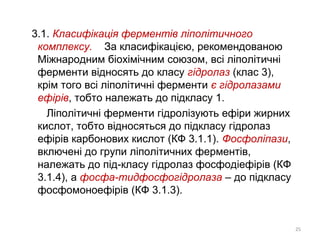 3.1. Класифікація ферментів ліполітичного
комплексу. За класифікацією, рекомендованою
Міжнародним біохімічним союзом, всі ліполітичні
ферменти відносять до класу гідролаз (клас 3),
крім того всі ліполітичні ферменти є гідролазами
ефірів, тобто належать до підкласу 1.
Ліполітичні ферменти гідролізують ефіри жирних
кислот, тобто відносяться до підкласу гідролаз
ефірів карбонових кислот (КФ 3.1.1). Фосфоліпази,
включені до групи ліполітичних ферментів,
належать до під-класу гідролаз фосфодіефірів (КФ
3.1.4), а фосфа-тидфосфогідролаза – до підкласу
фосфомоноефірів (КФ 3.1.3).
25
 