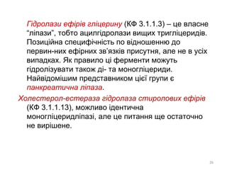 Гідролази ефірів гліцерину (КФ 3.1.1.3) – це власне
“ліпази”, тобто ацилгідролази вищих тригліцеридів.
Позиційна специфічність по відношенню до
первин-них ефірних зв’язків присутня, але не в усіх
випадках. Як правило ці ферменти можуть
гідролізувати також ді- та моногліцериди.
Найвідомішим представником цієї групи є
панкреатична ліпаза.
Холестерол-естераза гідролаза стиролових ефірів
(КФ 3.1.1.13), можливо ідентична
моногліцеридліпазі, але це питання ще остаточно
не вирішене.
26
 